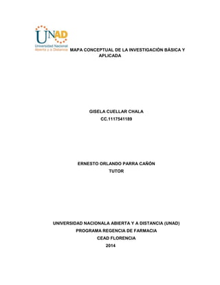 MAPA CONCEPTUAL DE LA INVESTIGACIÓN BÁSICA Y
APLICADA
GISELA CUELLAR CHALA
CC.1117541189
ERNESTO ORLANDO PARRA CAÑÓN
TUTOR
UNIVERSIDAD NACIONALA ABIERTA Y A DISTANCIA (UNAD)
PROGRAMA REGENCIA DE FARMACIA
CEAD FLORENCIA
2014
 