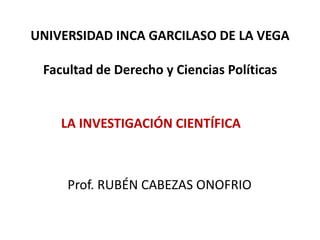 UNIVERSIDAD INCA GARCILASO DE LA VEGA
Facultad de Derecho y Ciencias Políticas
LA INVESTIGACIÓN CIENTÍFICA
Prof. RUBÉN CABEZAS ONOFRIO
 