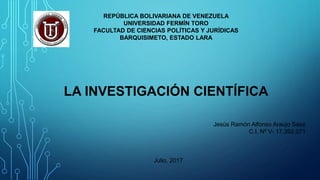 REPÚBLICA BOLIVARIANA DE VENEZUELA
UNIVERSIDAD FERMÍN TORO
FACULTAD DE CIENCIAS POLÍTICAS Y JURÍDICAS
BARQUISIMETO, ESTADO LARA
LA INVESTIGACIÓN CIENTÍFICA
Jesús Ramón Alfonso Araujo Sáez
C.I. Nº V- 17.392.071
Julio, 2017
 