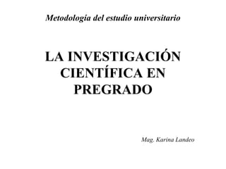 Metodología del estudio universitario 
LA INVESTIGACIÓN 
CIENTÍFICA EN 
PREGRADO 
Mag. Karina Landeo 
 