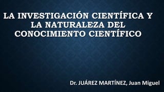 LA INVESTIGACIÓN CIENTÍFICA Y
LA NATURALEZA DEL
CONOCIMIENTO CIENTÍFICO
Dr. JUÁREZ MARTÍNEZ, Juan Miguel
 