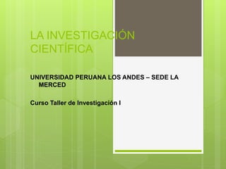 LA INVESTIGACIÓN
CIENTÍFICA
UNIVERSIDAD PERUANA LOS ANDES – SEDE LA
MERCED
Curso Taller de Investigación I
 