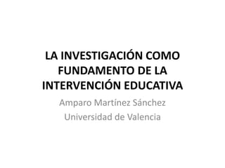LA INVESTIGACIóNCOMO FUNDAMENTO DE LA  INTERVENCIÓN EDUCATIVA Amparo Martínez Sánchez Universidad de Valencia 