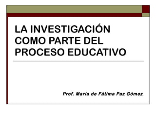 LA INVESTIGACIÓN COMO PARTE DEL PROCESO EDUCATIVO Prof. María de Fátima Paz Gómez 
