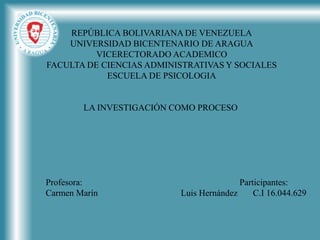 REPÚBLICA BOLIVARIANA DE VENEZUELA
UNIVERSIDAD BICENTENARIO DE ARAGUA
VICERECTORADO ACADEMICO
FACULTA DE CIENCIAS ADMINISTRATIVAS Y SOCIALES
ESCUELA DE PSICOLOGIA
LA INVESTIGACIÓN COMO PROCESO
Profesora: Participantes:
Carmen Marín Luis Hernández C.I 16.044.629
 