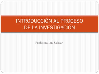 INTRODUCCIÓN AL PROCESO
   DE LA INVESTIGACIÓN

      Profesora Luz Salazar
 