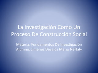 La Investigación Como Un 
Proceso De Construcción Social 
Materia: Fundamentos De Investigación 
Alumno: Jiménez Dávalos Mario Neftaly 
 