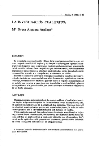 I Educar, 10 (1986). 23-50
LA INVESTIGACION CUALITATIVA
Ma Teresa Anguera Argilaga*
RESUMEN
Se presenta la conceptualización y lógica de la investigación cualitativa, que, por
tener rango de cientificidad, implica (y no siempre se cumple) gran rigurosidad des-
criptiva en el registro, y por su carhcter de cualitativa se fundamenta en una recogida
de información en base a datos categóricos, que, en consecuencia, podran someterse
al proceso de categorización y a las fases aquí indicadas, siendo después altamente
recomendable proceder a la triangulación, acrecentando su validez.
Si desde su trayectoria histórica la investigacióncualitativa ha sufrido diversas vi-
cisitudes, también, en consecuencia 10s estudios de caso unico supeditados a esta me-
todologia, contemplhndose desde una posición en que el respeto a la espontaneidad
en todo lo que envuelve al caso Único nos imposibilita la replicabilidad y plantea
serios problemas a la generalización, que deberá resolverse mediante la elaboración
de un diseño adecuado.
ABSTRACT
This paper contains a discussion about the concept and logicof qualitativeresearch,
that implies a rigorous description for the record (not always accomplished); also,
its qualitative nature is based on a categorical data collection. Therefore, they will
be submitted to categorization process and several other phases, in order to arrive
to triangulation; this is very recommendable and increases its validity.
If the qualitative research has endured some vicissitudes along historical trajec-
tory, also the simple subject studies, consequently, have submitted to this methodo-
logy, and they are analyzed from a position in which the case of naturalness don't
permit us the replication and it poses serious problems to generalization. This must
be solved through the elaboration of an adequate design.
* Profesora Catedrhtica de Metodologiade las Ciencias del Comportamiento en la Univer-
sidad de Barcelona.
 