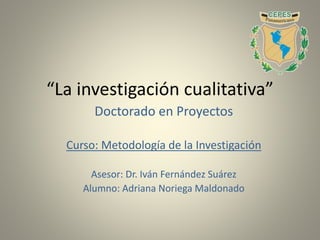 “La investigación cualitativa”
Doctorado en Proyectos
Curso: Metodología de la Investigación
Asesor: Dr. Iván Fernández Suárez
Alumno: Adriana Noriega Maldonado
 