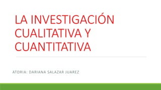 LA INVESTIGACIÓN
CUALITATIVA Y
CUANTITATIVA
ATORIA: DARIANA SALAZAR JUAREZ
 