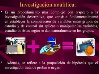 Investigación analítica:
• Es un procedimiento más complejo con respecto a la
investigación descriptiva, que consiste fundamentalmente
en establecer la comparación de variables entre grupos de
estudio y de control sin aplicar o manipular las variables,
estudiando éstas según se dan naturalmente en los grupos.
• Además, se refiere a la proposición de hipótesis que el
investigador trata de probar o negar.
 