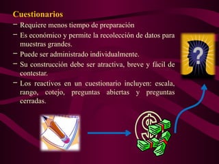 Cuestionarios
– Requiere menos tiempo de preparación
– Es económico y permite la recolección de datos para
muestras grandes.
– Puede ser administrado individualmente.
– Su construcción debe ser atractiva, breve y fácil de
contestar.
– Los reactivos en un cuestionario incluyen: escala,
rango, cotejo, preguntas abiertas y preguntas
cerradas.
 