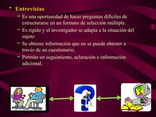 • Entrevistas
– Es una oportunidad de hacer preguntas difíciles de
estructurarse en un formato de selección múltiple.
– Es rigido y el investigador se adapta a la situación del
sujeto
– Se obtiene información que no se puede obtener a
través de un cuestionario.
– Permite un seguimiento, aclaración e información
adicional.
 