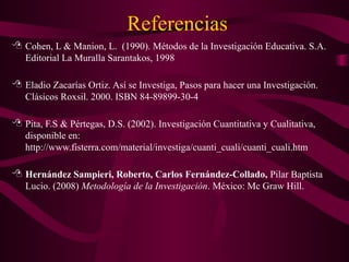 Referencias
 Cohen, L & Manion, L. (1990). Métodos de la Investigación Educativa. S.A.
Editorial La Muralla Sarantakos, 1998
 Eladio Zacarías Ortiz. Así se Investiga, Pasos para hacer una Investigación.
Clásicos Roxsil. 2000. ISBN 84-89899-30-4
 Pita, F.S & Pértegas, D.S. (2002). Investigación Cuantitativa y Cualitativa,
disponible en:
http://www.fisterra.com/material/investiga/cuanti_cuali/cuanti_cuali.htm
 Hernández Sampieri, Roberto, Carlos Fernández-Collado, Pilar Baptista
Lucio. (2008) Metodología de la Investigación. México: Mc Graw Hill.
 