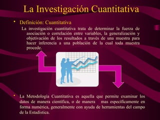 La Investigación Cuantitativa
• Definición: Cuantitativa
La investigación cuantitativa trata de determinar la fuerza de
asociación o correlación entre variables, la generalización y
objetivación de los resultados a través de una muestra para
hacer inferencia a una población de la cual toda muestra
procede.
• La Metodología Cuantitativa es aquella que permite examinar los
datos de manera científica, o de manera mas específicamente en
forma numérica, generalmente con ayuda de herramientas del campo
de la Estadística.
 
