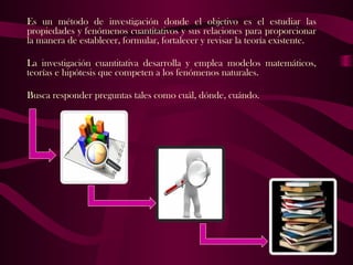 Es un método de investigación donde el objetivo es el estudiar las
propiedades y fenómenos cuantitativos y sus relaciones para proporcionar
la manera de establecer, formular, fortalecer y revisar la teoría existente.
La investigación cuantitativa desarrolla y emplea modelos matemáticos,
teorías e hipótesis que competen a los fenómenos naturales.
Busca responder preguntas tales como cuál, dónde, cuándo.
 