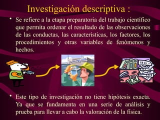 Investigación descriptiva :
• Se refiere a la etapa preparatoria del trabajo científico
que permita ordenar el resultado de las observaciones
de las conductas, las características, los factores, los
procedimientos y otras variables de fenómenos y
hechos.
• Este tipo de investigación no tiene hipótesis exacta.
Ya que se fundamenta en una serie de análisis y
prueba para llevar a cabo la valoración de la física.
 