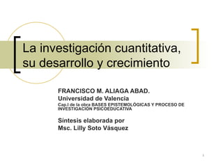 La investigación cuantitativa, su desarrollo y crecimiento  FRANCISCO M. ALIAGA ABAD. Universidad de Valencia Cap.I de la obra BASES EPISTEMOLÓGICAS Y PROCESO DE INVESTIGACIÓN PSICOEDUCATIVA Síntesis elaborada por Msc. Lilly Soto Vásquez  