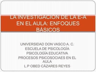 UNIVERSIDAD DON VASCO A. C.
ESCUELA DE PSICOLOGÍA
PSICOLOGÍA EDUCATIVA
PROCESOS PSICOSOCIAES EN EL
AULA
L.P OBED CÁZARES REYES
LA INVESTIGACIÓN DE LA E-A
EN EL AULA: ENFOQUES
BÁSICOS
 