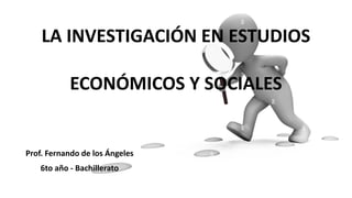 LA INVESTIGACIÓN EN ESTUDIOS
ECONÓMICOS Y SOCIALES
Prof. Fernando de los Ángeles
6to año - Bachillerato
 