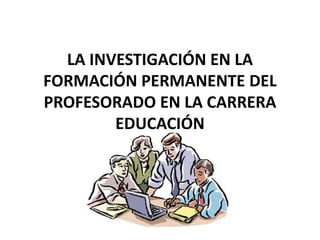 LA INVESTIGACIÓN EN LA
FORMACIÓN PERMANENTE DEL
PROFESORADO EN LA CARRERA
EDUCACIÓN
 