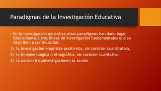 Paradigmas de la Investigación Educativa
• En la investigación educativa estos paradigmas han dado lugar,
básicamente,a tres líneas de investigación fundamentales que se
describen a continuación:
1) la investigación empirista-positivista, de carácter cuantitativo,
2) la fenomenológica o etnográfica, de carácter cualitativo
3) la socio-críticainvestigaciónen la acción

 