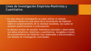 Línea de Investigación Empirista-Positivista y
Cuantitativa
• En esta línea de investigación se suele utilizar el método
hipotético-deductivo,que parte de la formulación de hipótesis
sobre el comportamiento de la realidad estudiada, las cuales se
someten posteriormente a contrastación.
• se destaca elvalor de estudiar fenómenos naturales y observables
con datos empíricos, objetivos y cuantitativos, recogidos a través
de procedimientos de medición muy elaborados y estructurados y
con diseños de investigación controlados

 