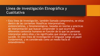 Línea de investigación Etnográfica y
Cualitativa
• Esta línea de investigación, también llamada comprensiva, se sitúa
dentro de las corrientes filosóficas interpretativas,
existencialistas, y fenomenológicas, basadas en teorías y prácticas
de interpretación que buscan comprender lo que ocurre en
diferentes contextos humanos en función de lo que las personas
interpretan sobre ellos y los significados que otorgan a lo que les
sucede. En esta línea de investigación el lenguaje juega un papel
fundamental, y es considerado como un medio hacia el
entendimiento

 