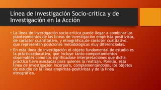 Línea de Investigación Socio-crítica y de
Investigación en la Acción
• La línea de investigación socio-crítica puede llegar a combinar los
planteamientos de las líneas de investigación empirista-positivista,
de carácter cuantitativo, y etnográfica,de carácter cualitativo,
que representan posiciones metodológicas muy diferenciadas.
• En esta línea de investigación el objeto fundamental de estudio es
la prácticaeducativa, que incluye tanto comportamientos
observables como los significadose interpretaciones que dicha
práctica lleva asociadas para quienes la realizan. Porello, esta
línea de investigación incorpora, complementándolos, los objetos
de estudio de la línea empirista-positivista y de la línea
etnográfica.

 
