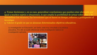 4. Tomar decisiones y, en su caso, generalizar conclusiones que puedan estar afectando por
igual a muchos sujetos o situaciones, lo que amplia la posibilidad de actuar sobre ellas y de
rentabilizar los recursos y las inversiones que se hacen en tiempo, esfuerzo y presupuesto al
investigar.
5. Valorar el grado en que se alcanzan determinados objetivos educativos.
La investigación en Educación, por tanto, está muy vinculada a la práctica
educativa. Por ello se suele diferenciar entre investigación básica en
investigación aplicada.

 