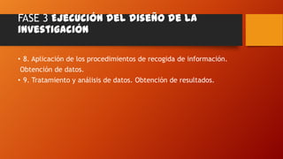 FASE 3 Ejecución del diseño de la
investigación
• 8. Aplicación de los procedimientos de recogida de información.
Obtención de datos.
• 9. Tratamiento y análisis de datos. Obtención de resultados.

 
