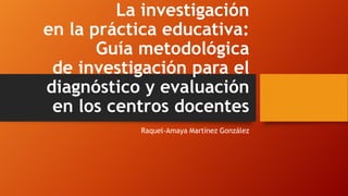 La investigación
en la práctica educativa:
Guía metodológica
de investigación para el
diagnóstico y evaluación
en los centros docentes
Raquel-Amaya Martínez González

 