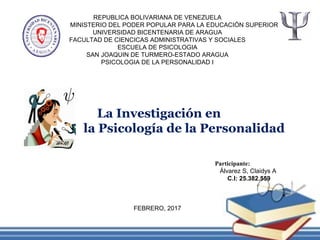 REPUBLICA BOLIVARIANA DE VENEZUELA
MINISTERIO DEL PODER POPULAR PARA LA EDUCACIÓN SUPERIOR
UNIVERSIDAD BICENTENARIA DE ARAGUA
FACULTAD DE CIENCICAS ADMINISTRATIVAS Y SOCIALES
ESCUELA DE PSICOLOGIA
SAN JOAQUIN DE TURMERO-ESTADO ARAGUA
PSICOLOGIA DE LA PERSONALIDAD I
La Investigación en
la Psicología de la Personalidad
Participante:
Álvarez S, Claidys A
C.I: 25.382.559
FEBRERO, 2017
 