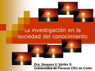 La investigación en la
sociedad del conocimiento
Dra. Vanessa V. Valdés S.
Universidad de Panamá CRU de Colón1
Dra. Vanessa V. Valdés S. Universidad
de Panamá. CRU de Colón.
 