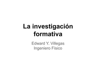 La investigación
formativa
Edward Y. Villegas
Ingeniero Físico
 