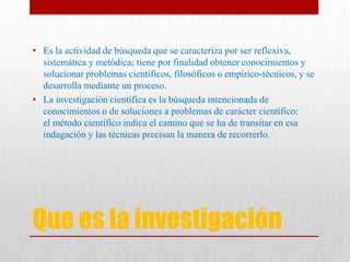 Que es la investigación
• Es la actividad de búsqueda que se caracteriza por ser reflexiva,
sistemática y metódica; tiene por finalidad obtener conocimientos y
solucionar problemas científicos, filosóficos o empírico-técnicos, y se
desarrolla mediante un proceso.
• La investigación científica es la búsqueda intencionada de
conocimientos o de soluciones a problemas de carácter científico;
el método científico indica el camino que se ha de transitar en esa
indagación y las técnicas precisan la manera de recorrerlo.
 