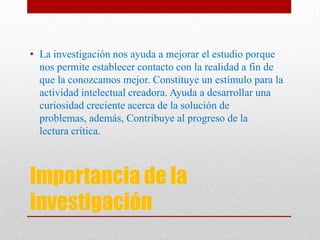 Importancia de la
investigación
• La investigación nos ayuda a mejorar el estudio porque
nos permite establecer contacto con la realidad a fin de
que la conozcamos mejor. Constituye un estímulo para la
actividad intelectual creadora. Ayuda a desarrollar una
curiosidad creciente acerca de la solución de
problemas, además, Contribuye al progreso de la
lectura crítica.
 