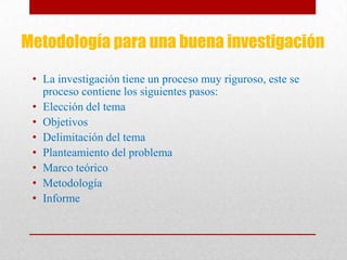 Metodología para una buena investigación
• La investigación tiene un proceso muy riguroso, este se
proceso contiene los siguientes pasos:
• Elección del tema
• Objetivos
• Delimitación del tema
• Planteamiento del problema
• Marco teórico
• Metodología
• Informe
 