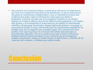 Conclusión
• Para concluir con el presente trabajo, se pude hacer referencia a la importancia
que tiene la investigación como proceso de aprendizaje; ya que la misma posee
una gama de características fundamentales y que se estrechan de manera muy
compacta para poder captar la información o para lograr los objetivos
propuestos, es preciso recordar que la investigación científica es un método
riguroso en el cual se obtiene una serie de objetivos antes propuestos y de manera
muy técnica, y la investigación es la que tiene por fin ampliar el conocimiento
científico, sin perseguir, en principio, ninguna aplicación práctica e investigar es
una acción de aclarar. Es muy conveniente tener un conocimiento detallado de los
posibles tipos de investigación que se pueden seguir. Este conocimiento hace
posible evitar equivocaciones en el elección del método adecuado para un
procedimiento específico. Por eso se podría acotar que el tema se debería de
implantar desde la educación básica ya que a pesar de que la investigación
siempre esta presente, siempre es bueno conocer el lado técnico y científico de las
cosas por más comunes y cotidianas que suelan resultar.
 