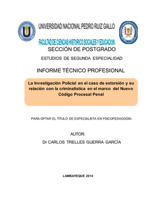 SECCIÓN DE POSTGRADO
ESTUDIOS DE SEGUNDA ESPECIALIDAD
INFORME TÉCNICO PROFESIONAL
PARA OPTAR EL TÍTULO DE ESPECIALISTA EN PSICOPEDAGOGÍA:
AUTOR:
Dr CARLOS TRELLES GUERRA GARCÍA
LAMBAYEQUE 2014
La Investigación Policial en el caso de extorsión y su
relación con la criminalística en el marco del Nuevo
Código Procesal Penal
 