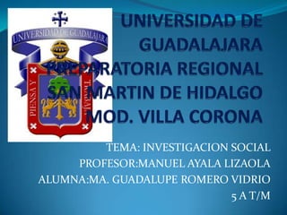 UNIVERSIDAD DE GUADALAJARAPREPARATORIA REGIONAL SAN MARTIN DE HIDALGO MOD. VILLA CORONA TEMA: INVESTIGACION SOCIAL PROFESOR:MANUEL AYALA LIZAOLA ALUMNA:MA. GUADALUPE ROMERO VIDRIO 5 A T/M 