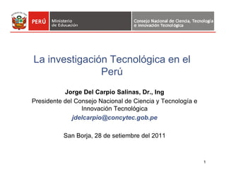 La investigación Tecnológica en el 
Perú 
1 
Jorge Del Carpio Salinas, Dr., Ing 
Presidente del Consejo Nacional de Ciencia y Tecnología e 
Innovación Tecnológica 
jdelcarpio@concytec.gob.pe 
San Borja, 28 de setiembre del 2011 
 