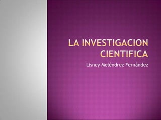 LA INVESTIGACION CIENTIFICA	 Lisney MeléndrezFernández 