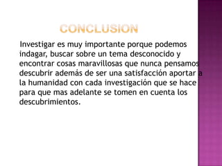 Investigar es muy importante porque podemos
indagar, buscar sobre un tema desconocido y
encontrar cosas maravillosas que nunca pensamos
descubrir además de ser una satisfacción aportar a
la humanidad con cada investigación que se hace
para que mas adelante se tomen en cuenta los
descubrimientos.
 
