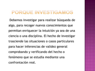 Debemos investigar para realizar búsqueda de
algo, para recoger nuevos conocimientos que
permitan enriquecer la intuición ya sea de una
ciencia o una disciplina. El hecho de investigar
trasciende las situaciones o casos particulares
para hacer inferencias de validez general
comprobando y verificando del hecho o
fenómeno que se estudia mediante una
confrontación real.
 