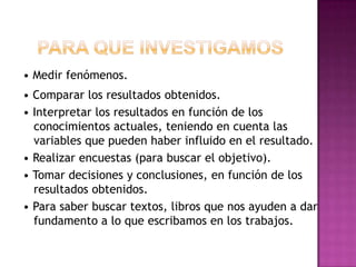 • Medir fenómenos.
• Comparar los resultados obtenidos.
• Interpretar los resultados en función de los
conocimientos actuales, teniendo en cuenta las
variables que pueden haber influido en el resultado.
• Realizar encuestas (para buscar el objetivo).
• Tomar decisiones y conclusiones, en función de los
resultados obtenidos.
• Para saber buscar textos, libros que nos ayuden a dar
fundamento a lo que escribamos en los trabajos.
 
