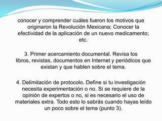 conocer y comprender cuáles fueron los motivos que
originaron la Revolución Mexicana; Conocer la
efectividad de la aplicación de un nuevo medicamento;
etc.
3. Primer acercamiento documental. Revisa los
libros, revistas, documentos en Internet y periódicos que
existan y que hablen sobre el tema.
4. Delimitación de protocolo. Define si tu investigación
necesita experimentación o no. Si se requiere de la
opinión de expertos o no, si es necesario el uso de
materiales extra. Todo esto lo sabrás cuando hayas leído
un poco sobre el tema (punto 3).
 