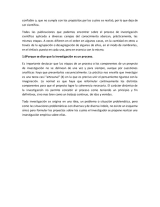 confiable o, que no cumpla con los propósitos por los cuales se realizó, por lo que deja de
ser científica.
Todas las publicaciones que podemos encontrar sobre el proceso de investigación
científico aplicado a diversas campos del conocimiento abarcan, prácticamente, las
mismas etapas. A veces difieren en el orden en algunos casos, en la cantidad en otros a
través de la agrupación o desagregación de algunas de ellas, en el modo de nombrarlas,
en el énfasis puesto en cada una, pero en esencia son lo mismo.
1.6Porque se dice que la investigación es un proceso.
Es importante destacar que las etapas de un proceso o los componentes de un proyecto
de investigación no se delinean de una vez y para siempre, aunque por cuestiones
analíticas haya que presentarlos secuencialmente. La práctica nos enseña que investigar
es una tarea casi "artesanal" (4) en la que es preciso unir el pensamiento riguroso con la
imaginación. Lo normal es que haya que reformular continuamente los distintos
componentes para que el proyecto logre la coherencia necesaria. El carácter dinámico de
la investigación no permite concebir al proceso como teniendo un principio y fin
definitivos, sino mas bien como un trabajo continuo, de idas y venidas.
Toda investigación se origina en una idea, un problema o situación problemática, pero
como las situaciones problemáticas son diversas y de diversa índole, no existe un esquema
único para formular los proyectos sobre los cuales el investigador se propone realizar una
investigación empírica sobre ellas.
 