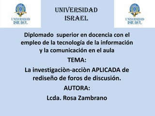 UNIVERSIDAD ISRAEL Diplomado  superior en docencia con el empleo de la tecnología de la información  y la comunicación en el aula TEMA:  La investigaciòn-acciòn APLICADA de rediseño de foros de discusión. AUTORA:  Lcda. Rosa Zambrano 