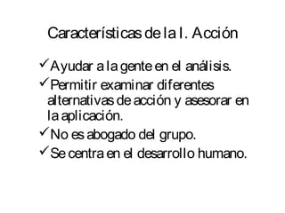CaracterísticasdelaI. Acción
Ayudar alagenteen el análisis.
Permitir examinar diferentes
alternativasdeacción y asesorar en
laaplicación.
No esabogado del grupo.
Secentraen el desarrollo humano.
 